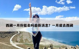 西藏一月份能去吗最新消息？一月底去西藏