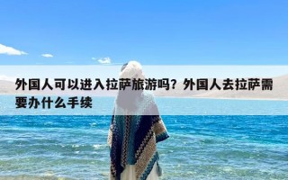 外国人可以进入拉萨旅游吗？外国人去拉萨需要办什么手续