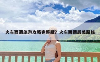 火车西藏旅游攻略完整版？火车西藏最美路线