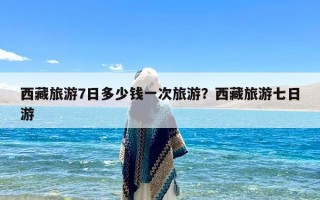 西藏旅游7日多少钱一次旅游？西藏旅游七日游
