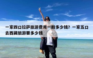 一家四口拉萨旅游费用一般多少钱？一家五口去西藏旅游要多少钱