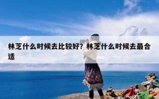 林芝什么时候去比较好？林芝什么时候去最合适