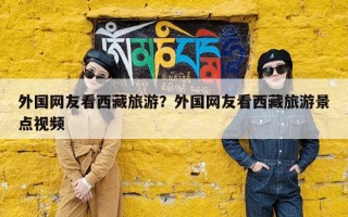 外国网友看西藏旅游？外国网友看西藏旅游景点视频