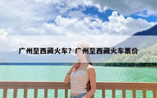 广州至西藏火车？广州至西藏火车票价