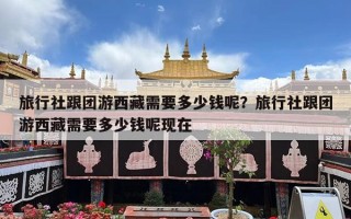 旅行社跟团游西藏需要多少钱呢？旅行社跟团游西藏需要多少钱呢现在