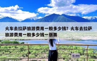 火车去拉萨旅游费用一般多少钱？火车去拉萨旅游费用一般多少钱一张票