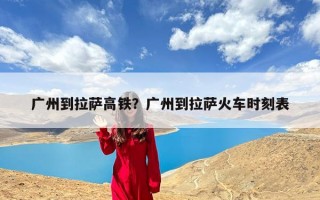 广州到拉萨高铁？广州到拉萨火车时刻表