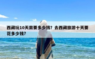 西藏玩10天需要多少钱？去西藏旅游十天要花多少钱?