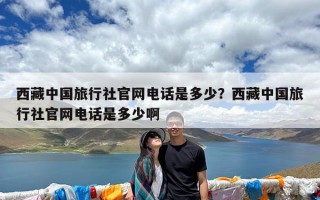 西藏中国旅行社官网电话是多少？西藏中国旅行社官网电话是多少啊