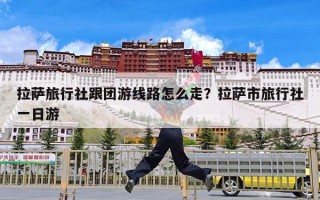 拉萨旅行社跟团游线路怎么走？拉萨市旅行社一日游