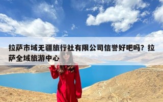 拉萨市域无疆旅行社有限公司信誉好吧吗？拉萨全域旅游中心