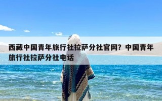 西藏中国青年旅行社拉萨分社官网？中国青年旅行社拉萨分社电话
