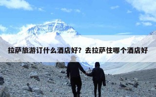拉萨旅游订什么酒店好？去拉萨住哪个酒店好