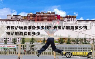 去拉萨玩要准备多少钱？去拉萨旅游多少钱 拉萨旅游费用多少
