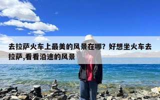 去拉萨火车上最美的风景在哪？好想坐火车去拉萨,看看沿途的风景