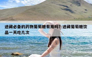 进藏必备的药物葡萄糖有用吗？进藏葡萄糖饮品一天吃几次