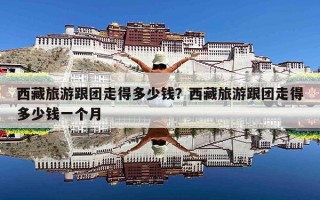 西藏旅游跟团走得多少钱？西藏旅游跟团走得多少钱一个月