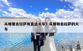 从哪里去拉萨有直达火车？从哪有去拉萨的火车