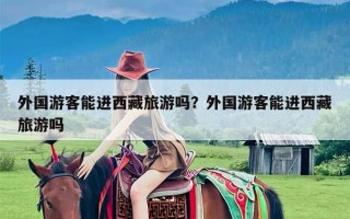 外国游客能进西藏旅游吗？外国游客能进西藏旅游吗