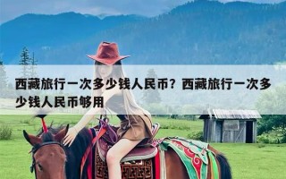 西藏旅行一次多少钱人民币？西藏旅行一次多少钱人民币够用