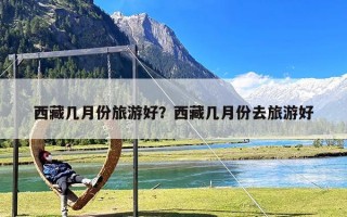 西藏几月份旅游好？西藏几月份去旅游好