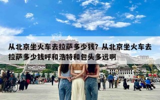 从北京坐火车去拉萨多少钱？从北京坐火车去拉萨多少钱呼和浩特和包头多远啊
