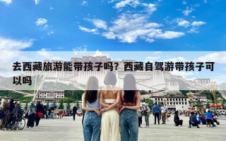 去西藏旅游能带孩子吗？西藏自驾游带孩子可以吗