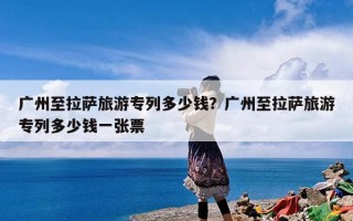 广州至拉萨旅游专列多少钱？广州至拉萨旅游专列多少钱一张票