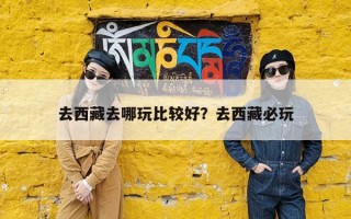 去西藏去哪玩比较好？去西藏必玩
