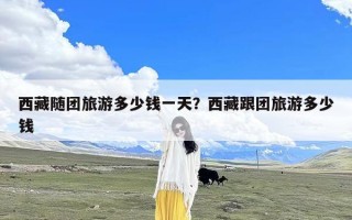 西藏随团旅游多少钱一天？西藏跟团旅游多少钱