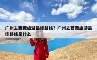 广州去西藏旅游最佳路线？广州去西藏旅游最佳路线是什么