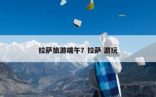 拉萨旅游端午？拉萨 游玩