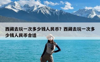 西藏去玩一次多少钱人民币？西藏去玩一次多少钱人民币合适