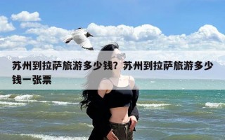 苏州到拉萨旅游多少钱？苏州到拉萨旅游多少钱一张票