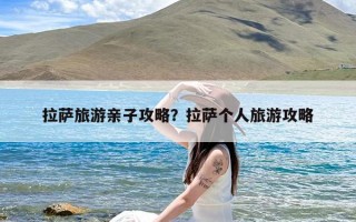 拉萨旅游亲子攻略？拉萨个人旅游攻略