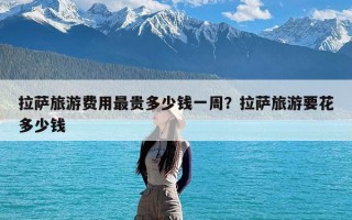 拉萨旅游费用最贵多少钱一周？拉萨旅游要花多少钱