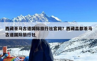 西藏茶马古道国际旅行社官网？西藏昌都茶马古道国际旅行社