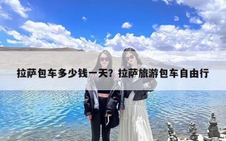 拉萨包车多少钱一天？拉萨旅游包车自由行