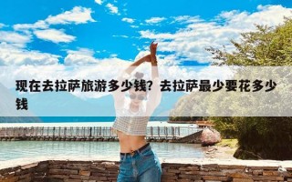 现在去拉萨旅游多少钱？去拉萨最少要花多少钱