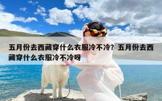 五月份去西藏穿什么衣服冷不冷？五月份去西藏穿什么衣服冷不冷呀