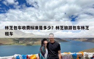 林芝包车收费标准是多少？林芝旅游包车林芝租车