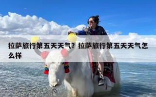 拉萨旅行第五天天气？拉萨旅行第五天天气怎么样