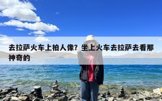 去拉萨火车上拍人像？坐上火车去拉萨去看那神奇的