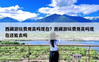西藏游玩费用高吗现在？西藏游玩费用高吗现在还能去吗
