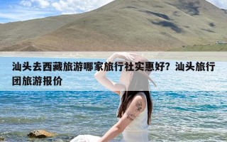 汕头去西藏旅游哪家旅行社实惠好？汕头旅行团旅游报价