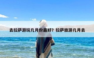 去拉萨游玩几月份最好？拉萨旅游几月去