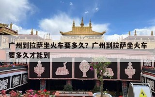 广州到拉萨坐火车要多久？广州到拉萨坐火车要多久才能到