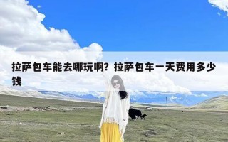 拉萨包车能去哪玩啊？拉萨包车一天费用多少钱