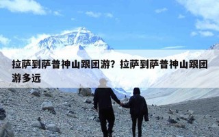 拉萨到萨普神山跟团游？拉萨到萨普神山跟团游多远