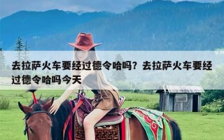 去拉萨火车要经过德令哈吗？去拉萨火车要经过德令哈吗今天